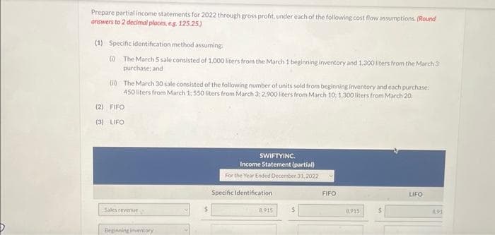 Prepare partial income statements for 2022 through gross profit, under each of the following cost flow assumptions. (Round
answers to 2 decimal places, e.g. 125.25.)
(1) Specific identification method assuming
0) The March 5 sale consisted of 1,000 liters from the March 1 beginning inventory and 1,300 liters from the March 3
purchase; and
(i) The March 30 sale consisted of the following number of units sold from beginning inventory and each purchase:
450 liters from March 1: 550 liters from March 3: 2.900 liters from March 10, 1,300 liters from March 20
(2) FIFO
(3) LIFO
Sales revenue,
Beginning inventory
5
SWIFTYINC.
Income Statement (partial)
For the Year Ended December 31, 2022
Specific Identification
8.915
FIFO
0.915
LIFO
0,91