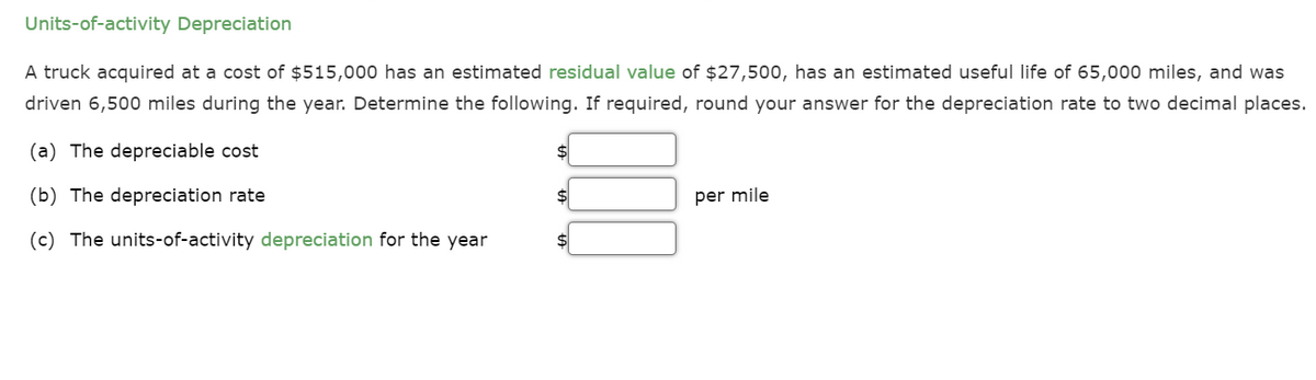 Units-of-activity Depreciation
A truck acquired at a cost of $515,000 has an estimated residual value of $27,500, has an estimated useful life of 65,000 miles, and was
driven 6,500 miles during the year. Determine the following. If required, round your answer for the depreciation rate to two decimal places.
(a) The depreciable cost
(b) The depreciation rate
(c) The units-of-activity depreciation for the year
per mile