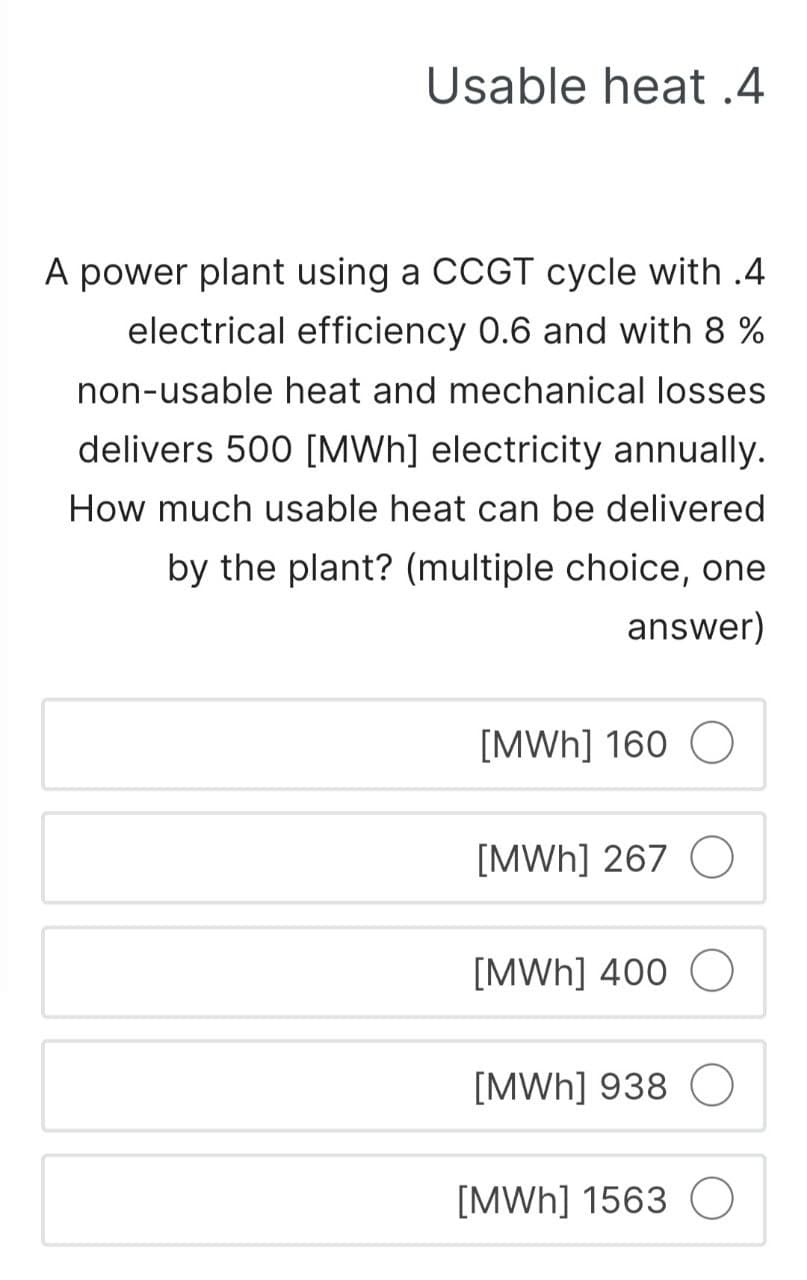 Usable heat.4
A power plant using a CCGT cycle with .4
electrical efficiency 0.6 and with 8 %
non-usable heat and mechanical losses
delivers 500 [MWh] electricity annually.
How much usable heat can be delivered
by the plant? (multiple choice, one
answer)
[MWh] 160
[MWh] 267 O
[MWh] 400
[MWh] 938 O
[MWh] 1563 O