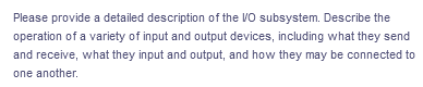 Please provide a detailed description of the VO subsystem. Describe the
operation of a variety of input and output devices, including what they send
and receive, what they input and output, and how they may be connected to
one another.