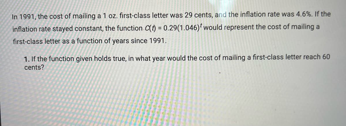 ### Cost of Mailing a First-Class Letter Over Time

In 1991, the cost of mailing a 1 oz. first-class letter was 29 cents, and the inflation rate was 4.6%. If the inflation rate stayed constant, the function \( C(t) = 0.29(1.046)^t \) would represent the cost of mailing a first-class letter as a function of years since 1991.

1. **Question**: If the function given holds true, in what year would the cost of mailing a first-class letter reach 60 cents?

To find the year in which the cost reaches 60 cents, we need to solve for \( t \) in the equation:
\[ 0.29(1.046)^t = 0.60 \]

This simplifies to:
\[ (1.046)^t = \frac{0.60}{0.29} \]

\[ t = \log_{1.046} \left( \frac{0.60}{0.29} \right) \]

Using a calculator to find the value:
\[ t = \log_{1.046} (2.069) \approx 16.47 \]

So, approximately 16.47 years after 1991, the cost would reach 60 cents.

Since the question asks for the year:
\[ 1991 + 16.47 \approx 2007.47 \]

Therefore, according to the given function, the cost of mailing a first-class letter would reach 60 cents around the year 2008.