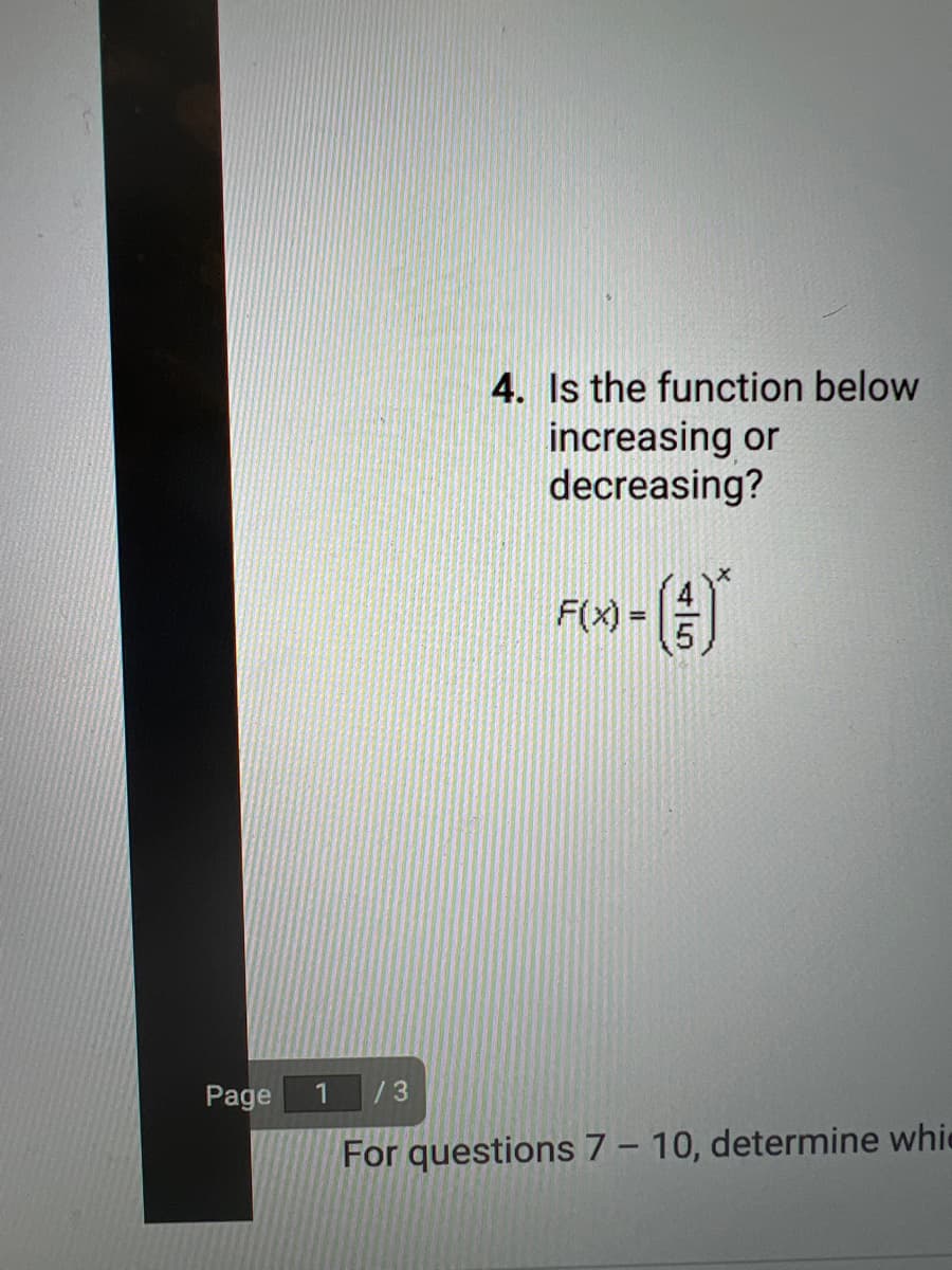 ### Evaluating Function Trend

#### Question 4:
**Is the function below increasing or decreasing?**

\[ F(x) = \left(\frac{4}{5}\right)^x \]

---

This section is found on Page 1 of 3 of the provided document. There may be more questions (specifically 7-10) which were not included in this excerpt.

To determine if the function \[ F(x) = \left(\frac{4}{5}\right)^x \] is increasing or decreasing, consider the following:

- The base of the exponential function, \(\frac{4}{5}\), is a fraction less than 1.
- In general, if the base of the exponential function \(a^x\) is between 0 and 1 ( \(0 < a < 1\) ), the function is decreasing.

Therefore, since \(\frac{4}{5}\) is less than 1, the function \[ F(x) = \left(\frac{4}{5}\right)^x \] is decreasing.