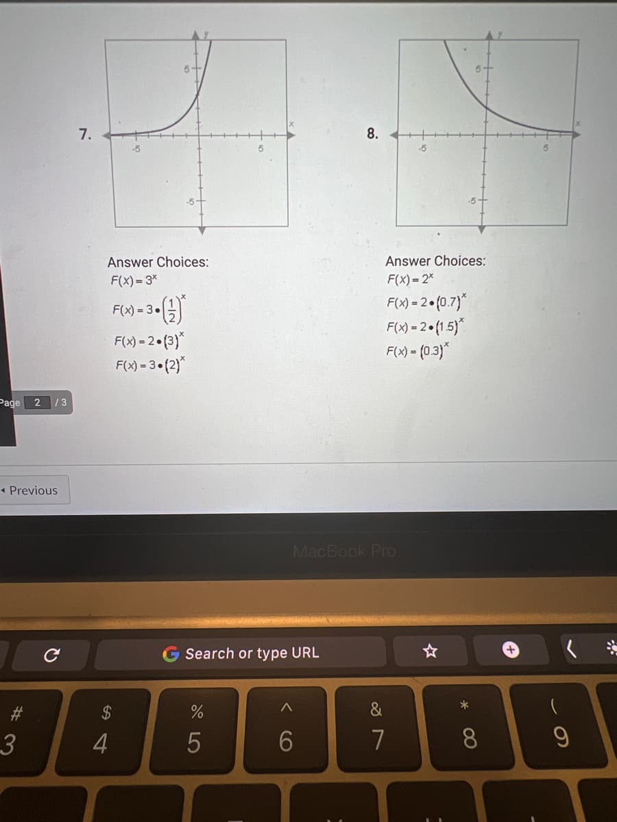 Page
◄ Previous
C
#3
2/3
3
7.
5+
Answer Choices:
F(x)=3*
F(x)=3-(
F(x) = 2.(3)*
F(x) = 3•(2)*
54
$
4
Search or type URL
%
5
<C
8.
MacBook Pro
6
-5
Answer Choices:
F(x) = 2*
F(x) = 2.(0.7)*
F(x) = 2.(1.5)*
F(x) = (0.3)*
&
7
☆
*
8
+
- O
9