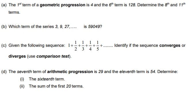 (a) The 1st term of a geometric progression is 4 and the 6h term is 128. Determine the 8th and 11th
terms.
(b) Which term of the series 3, 9, 27,..
is 59049?
1.1 11
(c) Given the following sequence: 1++++++
4 5
Identify if the sequence converges or
2 3
diverges (use comparison test).
(d) The seventh term of arithmetic progression is 29 and the eleventh term is 54. Determine:
(i) The sixteenth term.
(ii) The sum of the first 20 terms.
