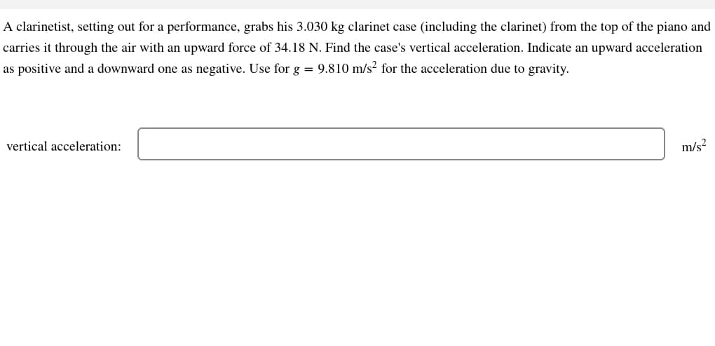 A clarinetist, setting out for a performance, grabs his 3.030 kg clarinet case (including the clarinet) from the top of the piano and
carries it through the air with an upward force of 34.18 N. Find the case's vertical acceleration. Indicate an upward acceleration
as positive and a downward one as negative. Use for g = 9.810 m/s² for the acceleration due to gravity.
vertical acceleration:
m/s²