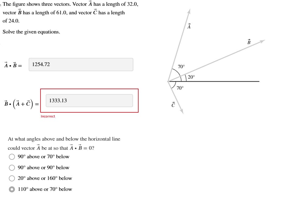 The figure shows three vectors. Vector A has a length of 32.0,
vector B has a length of 61.0, and vector È has a length
of 24.0.
Solve the given equations.
A.B=
1254.72
В• (A + C) =
1333.13
Incorrect
At what angles above and below the horizontal line
could vector Å be at so that À • B = 0?
90° above or 70° below
90° above or 90° below
20° above or 160° below
110° above or 70° below
Ĉ
70°
70°
DI
20°
180
B