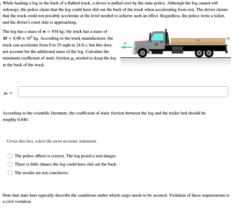 While hauling a log in the back of a flatbed truck, a driver is pulled over by the state police. Although the log cannot roll
sideways, the police claim that the log could have slid out the back of the truck when accelerating from rest. The driver claims
that the truck could not possibly accelerate at the level needed to achieve such an effect. Regardless, the police write a ticket,
and the driver's court date is approaching.
The log has a mass of m = 934 kg; the truck has a mass of
M = 8.90 × 10³ kg. According to the truck manufacturer, the
truck can accelerate from 0 to 55 mph in 24.0 s, but this does
not account for the additional mass of the log. Calculate the
minimum coefficient of static friction μ needed to keep the log
in the back of the truck.
μs =
Given this fact, select the most accurate statement.
M
According to the scientific literature, the coefficient of static friction between the log and the trailer bed should be
roughly 0.840.
The police officer is correct. The log posed a real danger.
There is little chance the log could have slid out the back.
The results are not conclusive.
m
Note that state laws typically describe the conditions under which cargo needs to be secured. Violation of these requirements is
a civil violation.