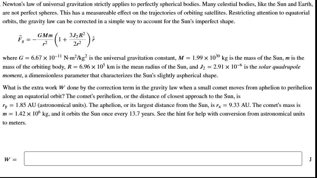 Newton's law of universal gravitation strictly applies to perfectly spherical bodies. Many celestial bodies, like the Sun and Earth,
are not perfect spheres. This has a measureable effect on the trajectories of orbiting satellites. Restricting attention to equatorial
orbits, the gravity law can be corrected in a simple way to account for the Sun's imperfect shape.
==
GMm
p²
W =
(1 + 3/2R² ) ;
2r²
where G = 6.67 × 10-¹¹ N·m²/kg² is the universal gravitation constant, M = 1.99 × 1030 kg is the mass of the Sun, m is the
mass of the orbiting body, R = 6.96 × 105 km is the mean radius of the Sun, and J₂ = 2.91 × 10−6 is the solar quadrupole
moment, a dimensionless parameter that characterizes the Sun's slightly aspherical shape.
What is the extra work W done by the correction term in the gravity law when a small comet moves from aphelion to perihelion
along an equatorial orbit? The comet's perihelion, or the distance of closest approach to the Sun, is
rp = 1.85 AU (astronomical units). The aphelion, or its largest distance from the Sun, is ra = 9.33 AU. The comet's mass is
m = 1.42 × 106 kg, and it orbits the Sun once every 13.7 years. See the hint for help with conversion from astronomical units
to meters.