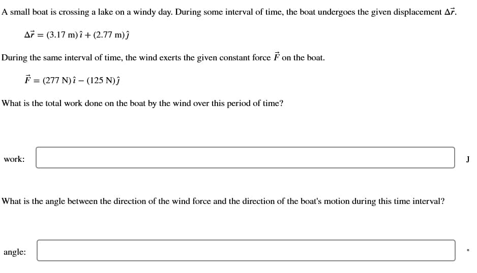 A small boat is crossing a lake on a windy day. During some interval of time, the boat undergoes the given displacement A7.
A7 = (3.17 m) î+ (2.77 m)ĵ
During the same interval of time, the wind exerts the given constant force F on the boat.
F = (277 N)î (125 N)ĵ
What is the total work done on the boat by the wind over this period of time?
work:
What is the angle between the direction of the wind force and the direction of the boat's motion during this time interval?
angle:
J