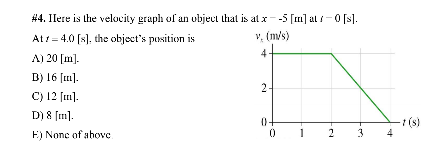 #4. Here is the velocity graph of an object that is at x = -5 [m] at t = 0 [s].
At t = 4.0 [s], the object's position is
V, (m/s)
4
A) 20 [m].
B) 16 [m].
2-
C) 12 [m].
D) 8 [m].
0+
t (s)
4
E) None of above.
1
2
3
