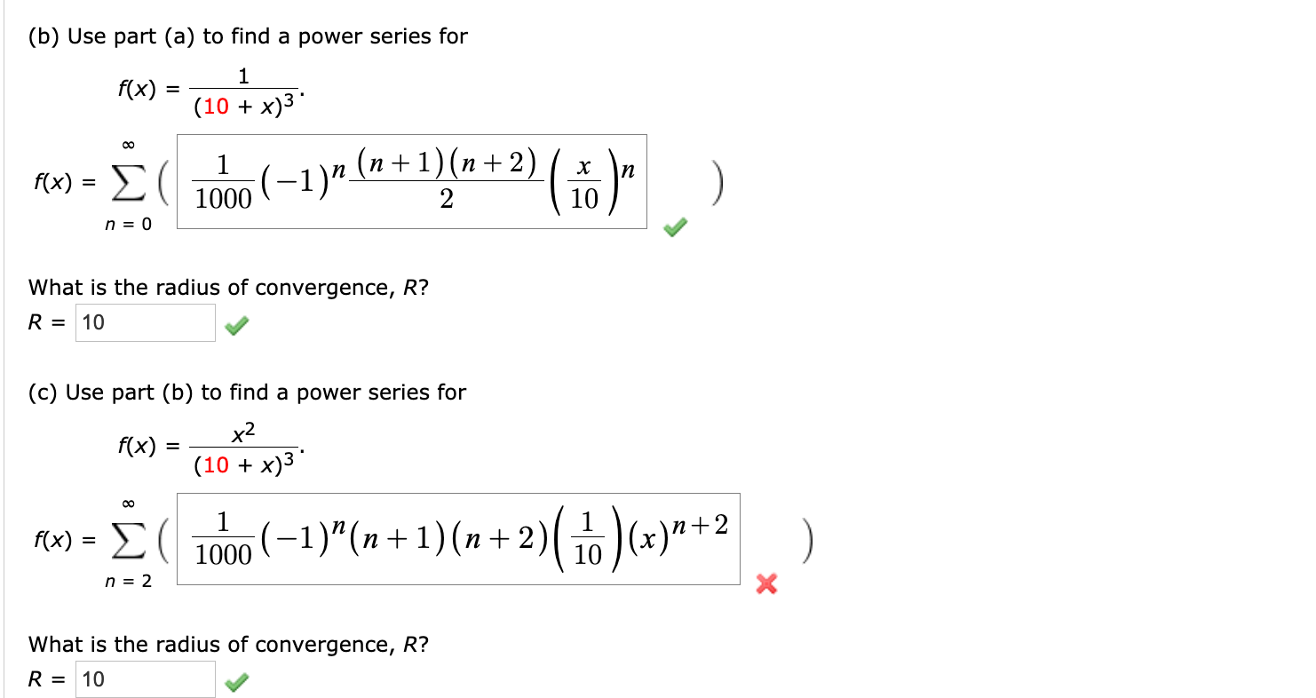 (b) Use part (a) to find a power series for
f(x)
(10 + x)3
(x) = E(|
n
1000 (-1)" (n+1)(n+2)
n = 0
What is the radius of convergence, R?
R = 10
(c) Use part (b) to find a power series for
x2
f(x)
(10 + x)3
tu) = E( 1000(–1)"(n + 1) (n + 2)( )(x)"+2
)
n = 2
What is the radius of convergence, R?
R = 10
