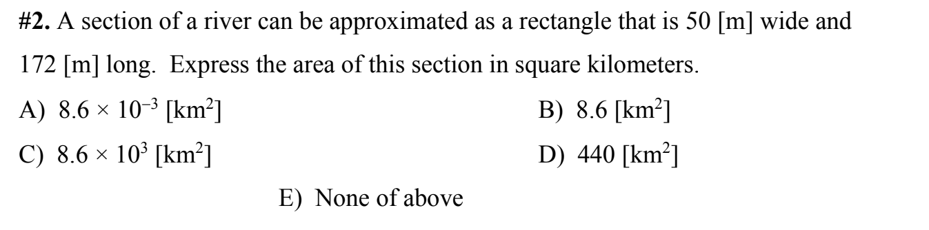 #2. A section of a river can be approximated as a rectangle that is 50 [m] wide and
172 [m] long. Express the area of this section in square kilometers.
A) 8.6 × 10-³ [km²]
B) 8.6 [km²]
C) 8.6 x 10° [km²]
D) 440 [km²]
E) None of above
