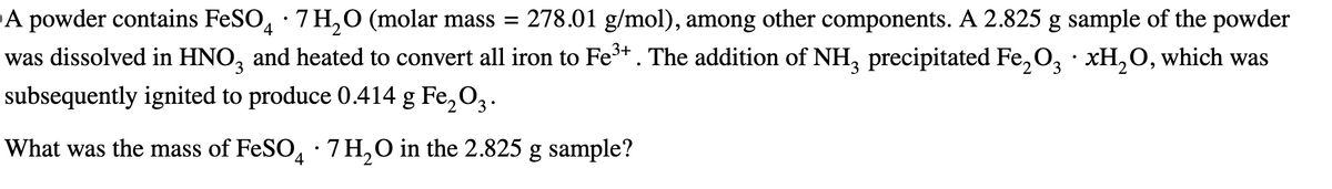 A powder contains FeSO4 ·7H2O (molar mass = = 278.01 g/mol), among other components. A 2.825 g sample of the powder
was dissolved in HNO3 and heated to convert all iron to Fe³+. The addition of NH3 precipitated Fe2O3 xH2O, which was
subsequently ignited to produce 0.414 g Fe2O3.
What was the mass of FeSO 4 ·7H2O in the 2.825 g sample?