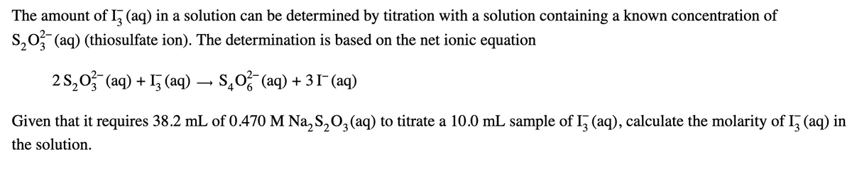 The amount of 13 (aq) in a solution can be determined by titration with a solution containing a known concentration of
S203 (aq) (thiosulfate ion). The determination is based on the net ionic equation
2S2O(aq) + (aq) → $40²¯ (aq) + 31¯ (aq)
Given that it requires 38.2 mL of 0.470 M Na2S2O3 (aq) to titrate a 10.0 mL sample of 13 (aq), calculate the molarity of 13 (aq) in
the solution.