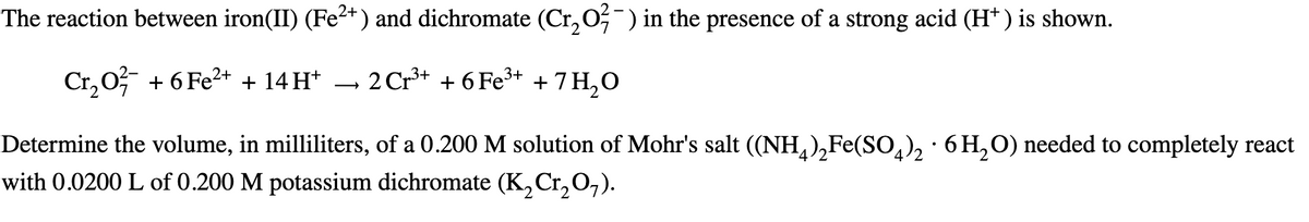 The reaction between iron(II) (Fe²+) and dichromate (Cr2O7¯) in the presence of a strong acid (H+) is shown.
3+
Cr₂O² + 6 Fe²+ + 14H+ → 2 Cr³+ + 6 Fe³+ + 7H₂O
Determine the volume, in milliliters, of a 0.200 M solution of Mohr's salt ((NH4)2Fe(SO4)2 ·6H₂O) needed to completely react
with 0.0200 L of 0.200 M potassium dichromate (K2Cr2O7).