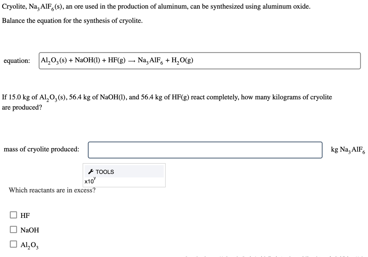 Cryolite, Na, AlF6(s), an ore used in the production of aluminum, can be synthesized using aluminum oxide.
Balance the equation for the synthesis of cryolite.
equation:
Al2O3 (s) + NaOH(1) + HF(g) Na3 AlF6 + H2O(g)
→
If 15.0 kg of Al2O3 (s), 56.4 kg of NaOH(1), and 56.4 kg of HF(g) react completely, how many kilograms of cryolite
are produced?
mass of cryolite produced:
TOOLS
x10
Which reactants are in excess?
HF
NaOH
☐ Al2O3
kg Na₂ AlF6