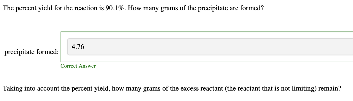 The percent yield for the reaction is 90.1%. How many grams of the precipitate are formed?
precipitate formed:
4.76
Correct Answer
Taking into account the percent yield, how many grams of the excess reactant (the reactant that is not limiting) remain?