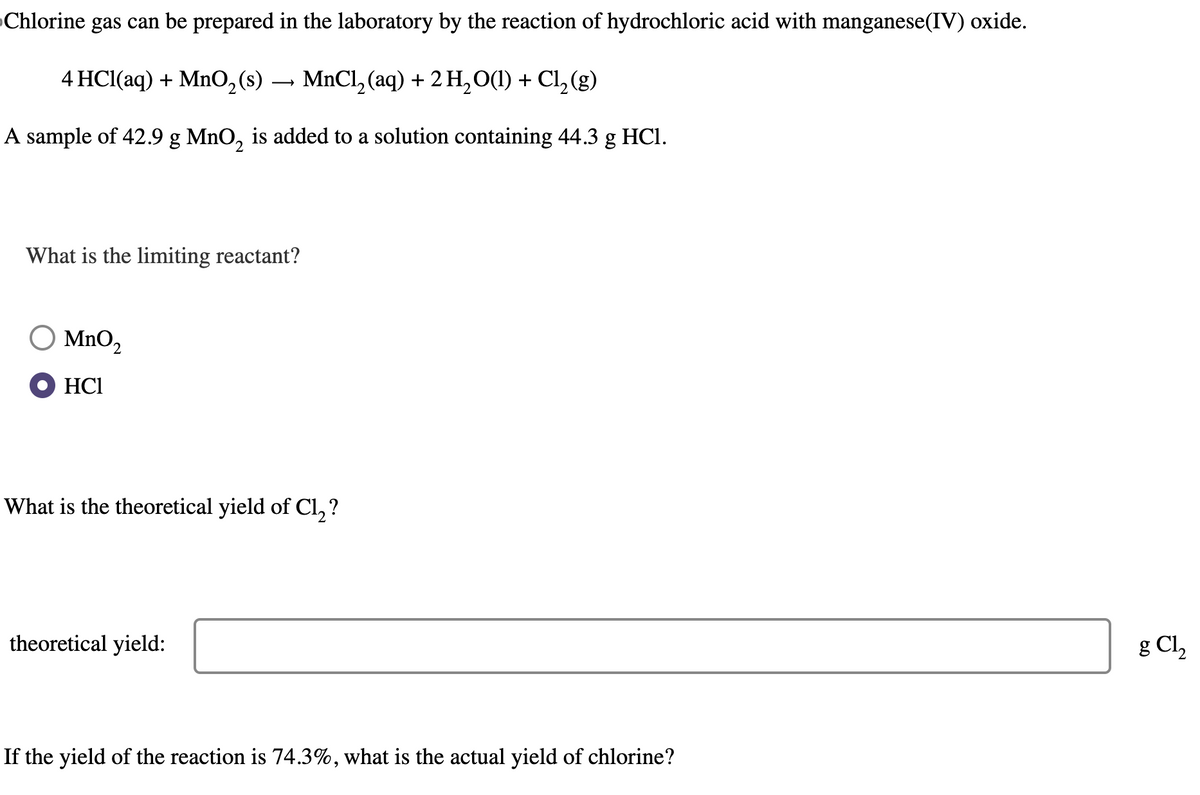 Chlorine gas can be prepared in the laboratory by the reaction of hydrochloric acid with manganese(IV) oxide.
4 HCl(aq) + MnO2(s) → MnCl2(aq) + 2H2O(l) + Cl2(g)
A sample of 42.9 g MnO2 is added to a solution containing 44.3 g HCl.
What is the limiting reactant?
MnO2
HCI
,?
What is the theoretical yield of Cl₂?
theoretical yield:
If the yield of the reaction is 74.3%, what is the actual yield of chlorine?
g Cl,