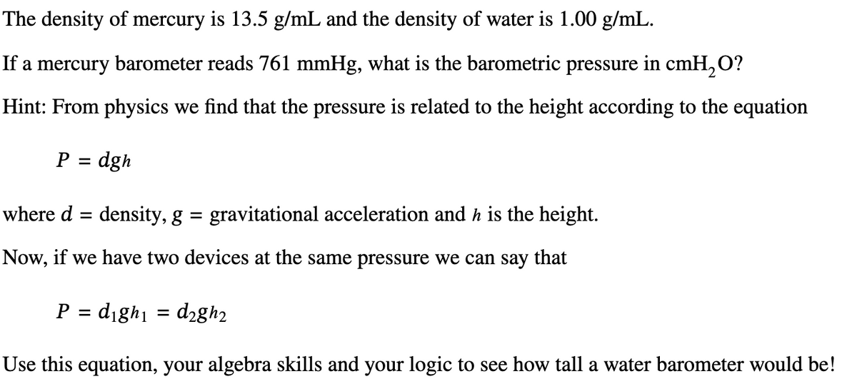 The density of mercury is 13.5 g/mL and the density of water is 1.00 g/mL.
If a mercury barometer reads 761 mmHg, what is the barometric pressure in cmH₂O?
Hint: From physics we find that the pressure is related to the height according to the equation
P = dgh
where d = density, g
=
gravitational acceleration and h is the height.
Now, if we have two devices at the same pressure we can say that
P = dighi
= d₂gh2
Use this equation, your algebra skills and your logic to see how tall a water barometer would be!