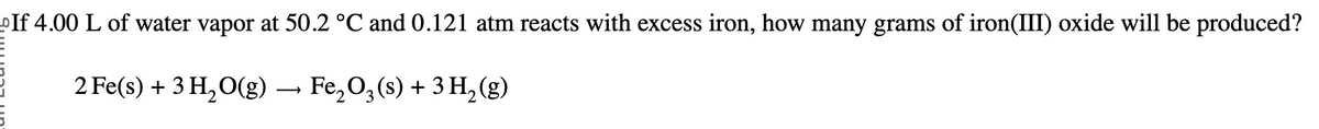 If 4.00 L of water vapor at 50.2 °C and 0.121 atm reacts with excess iron, how many grams of iron(III) oxide will be produced?
2 Fe(s) + 3H2O(g) → Fe2O3 (s) + 3H2(g)