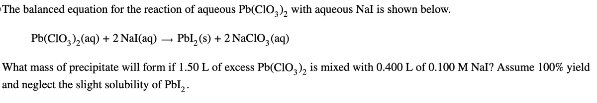 The balanced equation for the reaction of aqueous Pb(ClO3)2 with aqueous Nal is shown below.
Pb(ClO3)2(aq) + 2 NaI(aq) → PbI2 (s) + 2 NaClO3(aq)
What mass of precipitate will form if 1.50 L of excess Pb(ClO3)2 is mixed with 0.400 L of 0.100 M NaI? Assume 100% yield
and neglect the slight solubility of PbI2.