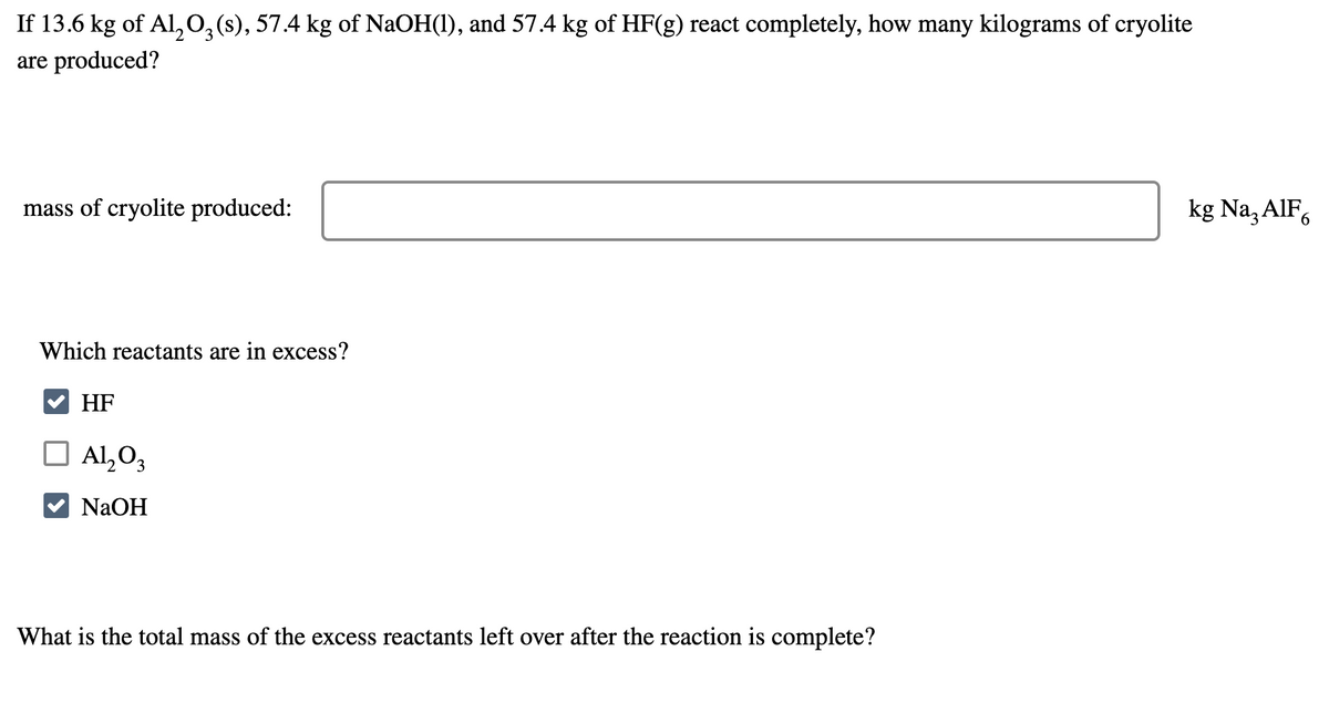 If 13.6 kg of Al2O3(s), 57.4 kg of NaOH(1), and 57.4 kg of HF(g) react completely, how many kilograms of cryolite
are produced?
mass of cryolite produced:
Which reactants are in excess?
HF
☐ Al2O3
NaOH
What is the total mass of the excess reactants left over after the reaction is complete?
kg Na₂ AlF6