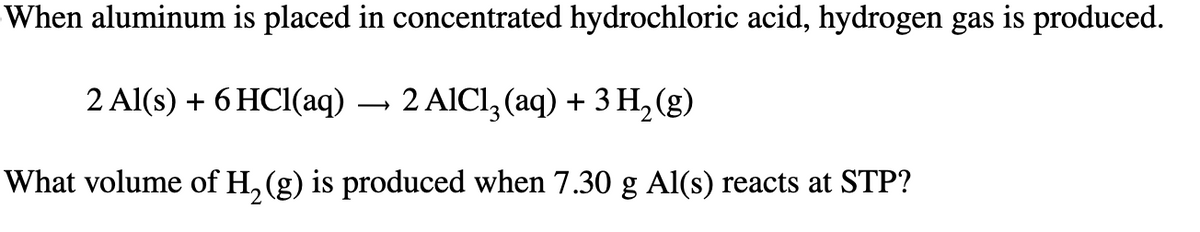 When aluminum is placed in concentrated hydrochloric acid, hydrogen gas is produced.
2 Al(s) + 6 HCl(aq)
→
2 AlCl3 (aq) + 3H2(g)
What volume of H2(g) is produced when 7.30 g Al(s) reacts at STP?