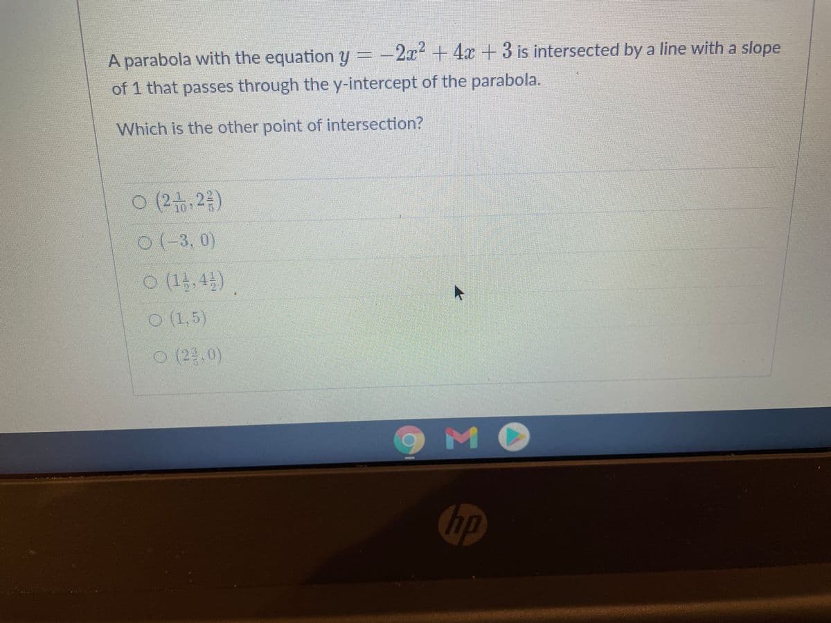 A parabola with the equation y =-2x+ 4x+3 is intersected by a line with a slope
of 1 that passes through the y-intercept of the parabola.
Which is the other point of intersection?
N 3,0)
21.5)
0(2.0)
MO
hp

