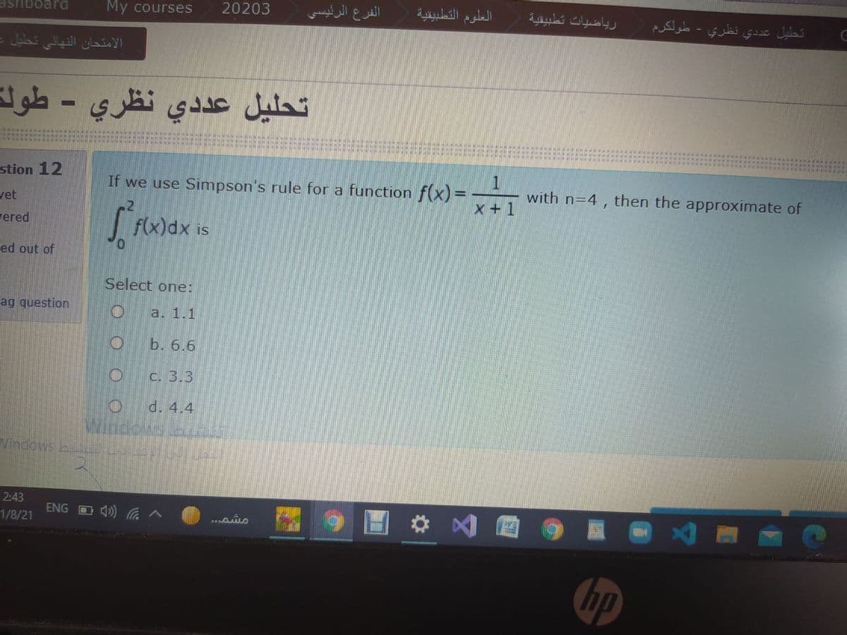 ashboard
My courses
20203
الفرع الرئيسي
العلوم التطبيقية
رياضيات تطبيقية
تطيل عد دي نظري - طولك
الامتحان النهائي تحليل
تحليل عد دي نظري - طولة
stion 12
If we use Simpson's rule for a function f(x) =
with n=4 , then the approximate of
yet
X+1
ered
f(x)dx is
ed out of
Select one:
ag question
a. 1.1
b. 6.6
C. 3.3
d. 4.4
indous
Vindows buA L
2:43
ENG O 4)) ^
1/8/21
