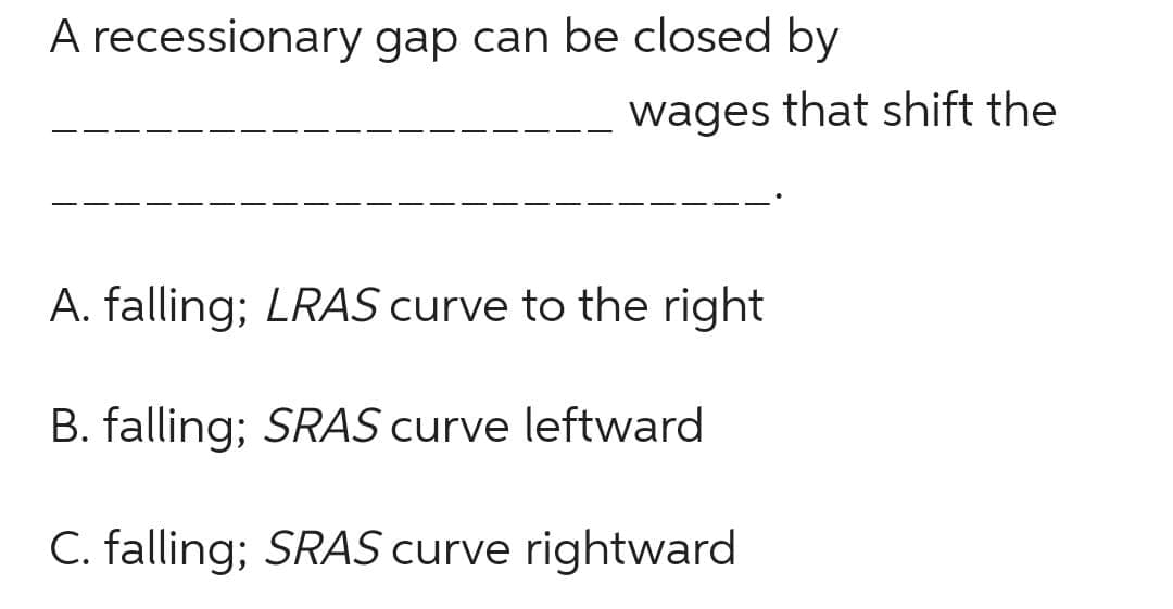 A recessionary gap can be closed by
wages that shift the
A. falling; LRAS curve to the right
B. falling; SRAS curve leftward
C. falling; SRAS curve rightward