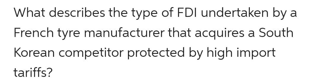 What describes the type of FDI undertaken by a
French tyre manufacturer that acquires a South
Korean competitor protected by high import
tariffs?