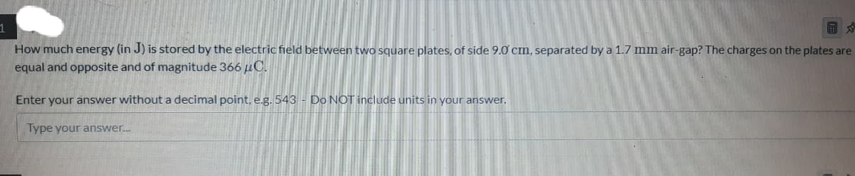 How much energy (in J) is stored by the electric field between two square plates, of side 9.0 cm, separated by a 1.7 mm air-gap? The charges on the plates are
equal and opposite and of magnitude 366 uC.
Enter your answer without a decimal point, e.g. 543 - Do NOT include units in your answer.
Type your answer.
