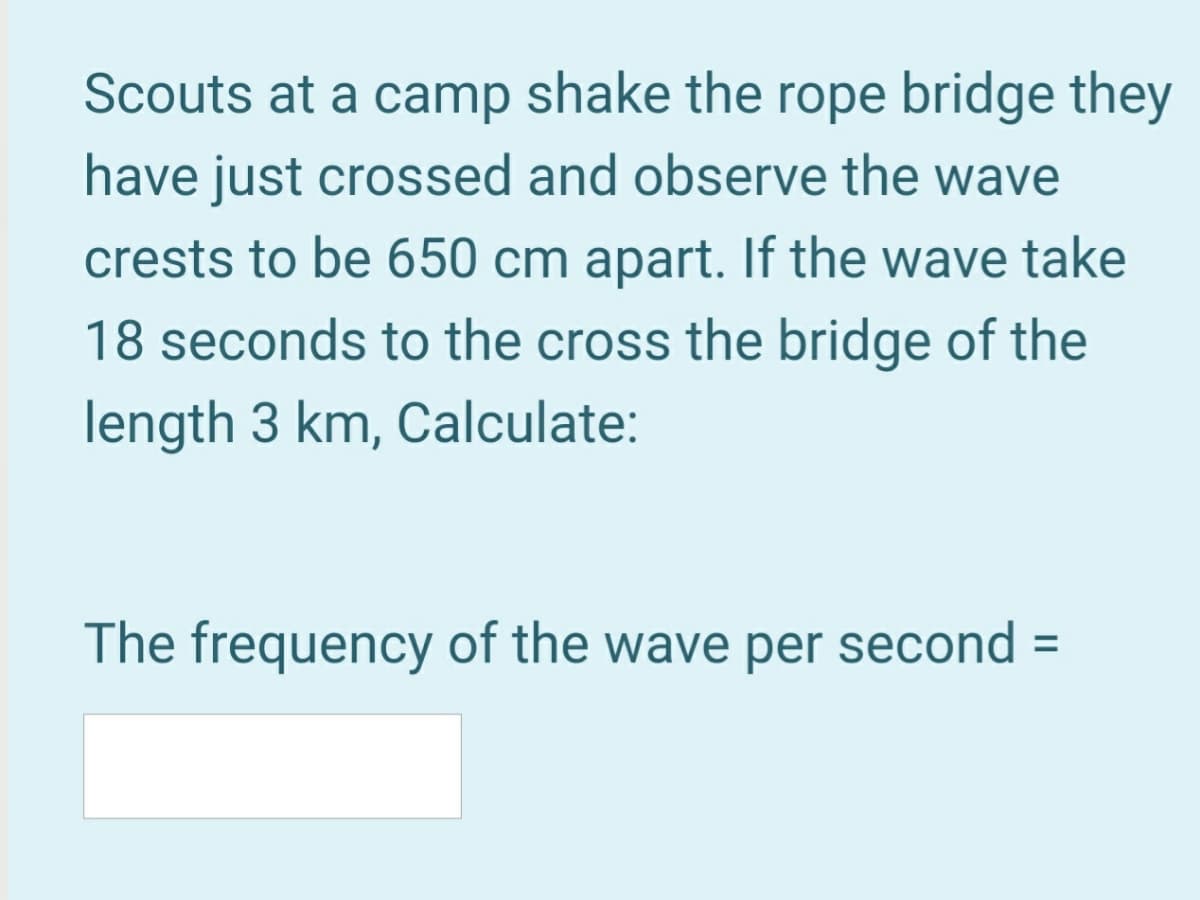 Scouts at a camp shake the rope bridge they
have just crossed and observe the wave
crests to be 650 cm apart. If the wave take
18 seconds to the cross the bridge of the
length 3 km, Calculate:
The frequency of the wave per second =
