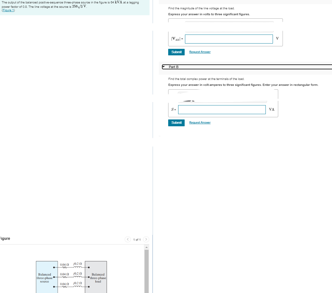 The output of the balanced positive-sequence three-phase source in the figure is 64 kVA at a lagging
factor of 0.8. The line voltage at the source is 256/3 V.
power
(Figure 1)
Find the magnitude of the line voltage at the load.
Express your answer in volts to three significant figures.
Figure
Balanced
three-phase
source
0.04 2
w
10,2 2
m
0.04 0.2 0
0.04
w
10,2 2
Balanced
three-phase
load
1 of 1
|VAB=
Submit
Request Answer
Part B
V
Find the total complex power at the terminals of the load.
Express your answer in volt-amperes to three significant figures. Enter your answer in rectangular form.
S=
Submit
Request Answer
VA