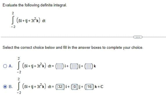 Evaluate the following definite integral.
2
-2
(8i+tj + 3t²k) dt
Select the correct choice below and fill in the answer boxes to complete your choice.
B.
2
OA. (8i+tj +31²k) dt= (i+j+ k
-2
2
-2
***
(8i+tj+3t³k) dt= (32) i + (0)j + (16) k+C