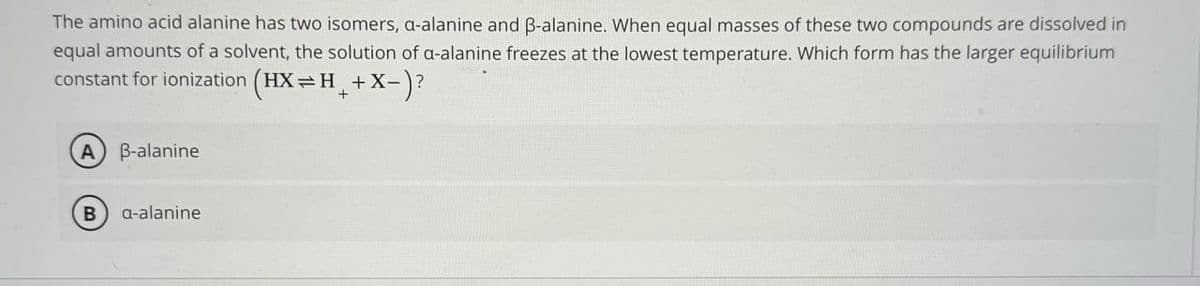 The amino acid alanine has two isomers, a-alanine and ẞ-alanine. When equal masses of these two compounds are dissolved in
equal amounts of a solvent, the solution of a-alanine freezes at the lowest temperature. Which form has the larger equilibrium
constant for ionization (HX=H+X-)?
(A) B-alanine
B a-alanine