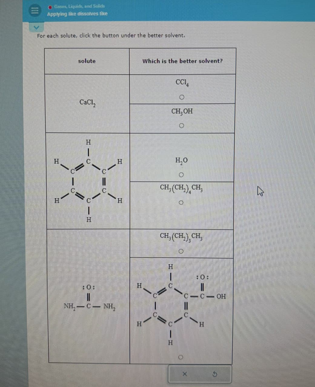 Gases, Liquids, and Solids
Applying like dissolves like
For each solute, click the button under the better solvent.
H
H
solute
Which is the better solvent?
CC₁₁
CaCl2
CH₂OH
0
H
C
H
H
H₂O
H
10:
NH,C — NH,
H
H
CH3(CH2)CH3
O
CH, (CH₂),CH,
H
:0:
||
C-C-OH
H
X
H
13