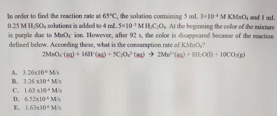 In order to find the reaction rate at 65°C, the solution containing 5 mL 3x104 M KMnO4 and 1 mL
0.25 M H,SO4 solutions is added to 4 mL 5x10-3 M H2C2O4. At the beginning the color of the mixture
is purple due to MnO, ion. However, after 92 s, the color is disappeared because of the reaction
defined below. According these, what is the consumption rate of KMNO4?
2MNO4 (ag) + 16H*(ag) + 5C20,2(ag) → 2Mn2*(aq) + 8H;O(1) + 10CO2(g)
A. 3.26x10-6 M/s
B. 3.26 x104 M/s
C. 1.63 x104 M/s
D. 6.52x10-6 M/s
E. 1.63x10-6 M/s
