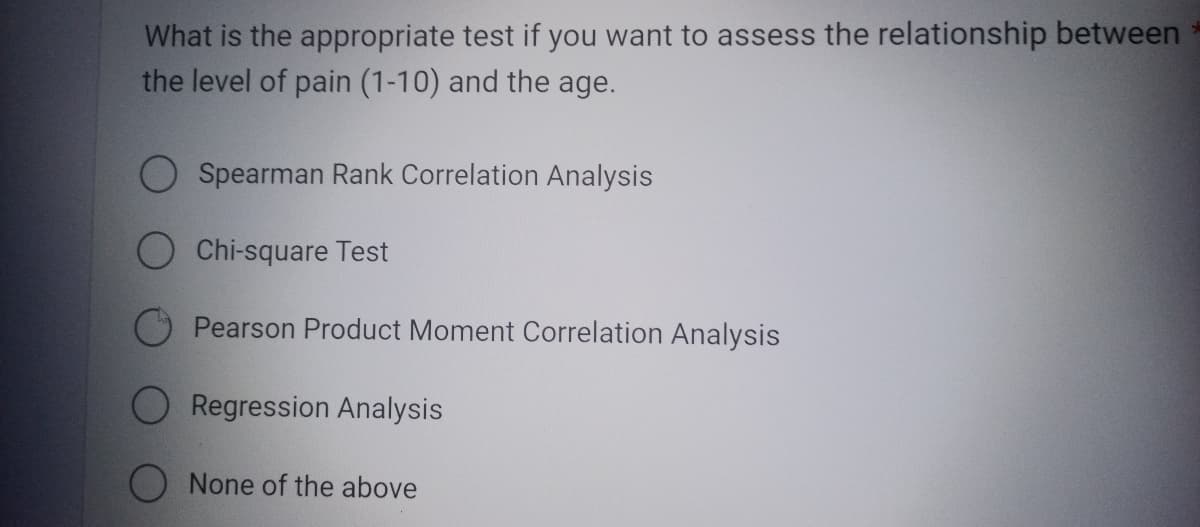 What is the appropriate test if you want to assess the relationship between
the level of pain (1-10) and the age.
Spearman Rank Correlation Analysis
O Chi-square Test
Pearson Product Moment Correlation Analysis
Regression Analysis
None of the above