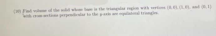 (10) Find volume of the solid whose base is the triangular region with vertices (0,0), (1,0), and (0, 1)
with cross-sections perpendicular to the y-axis are equilateral triangles.
