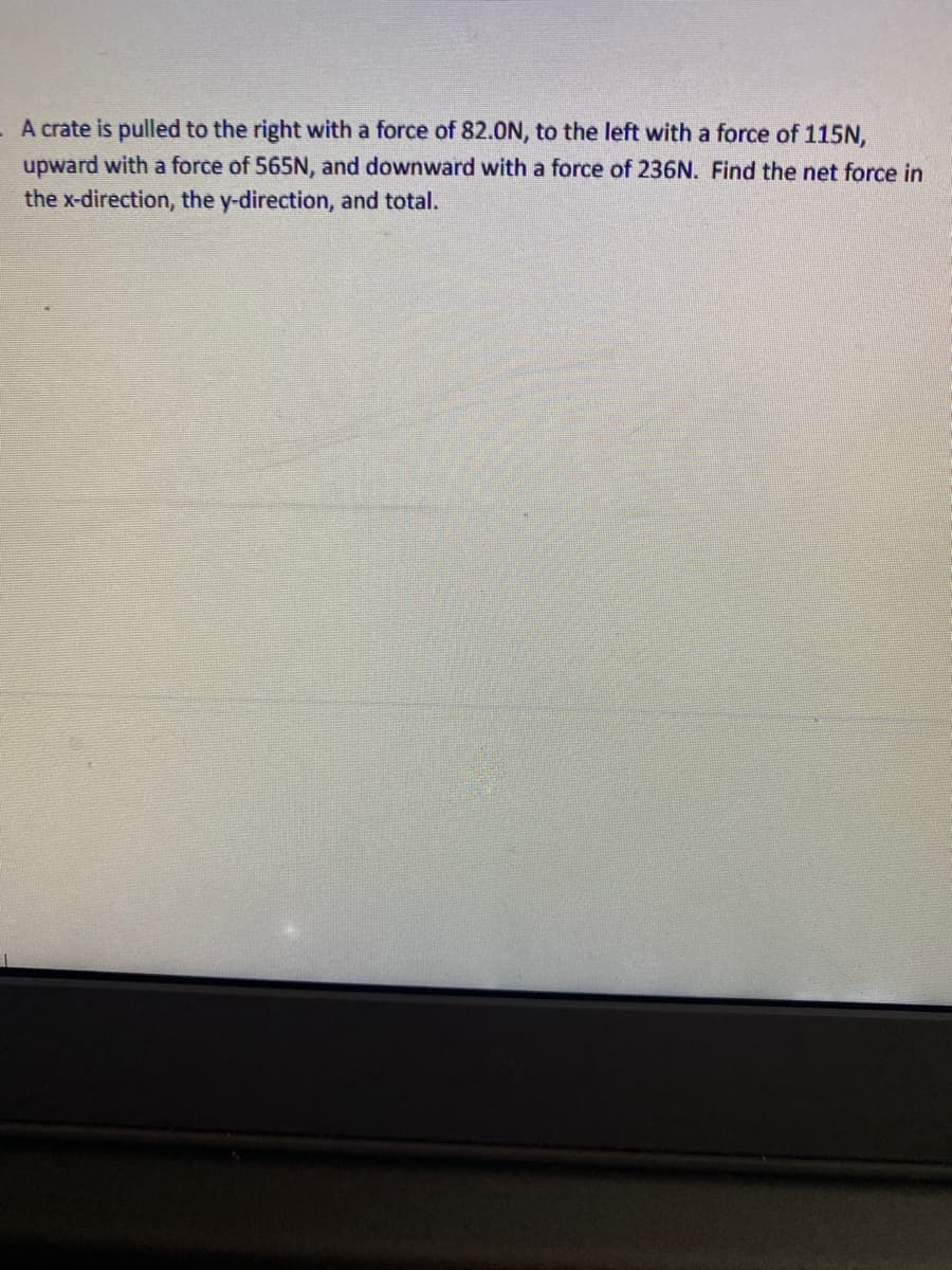 - A crate is pulled to the right with a force of 82.0N, to the left with a force of 115N,
upward with a force of 565N, and downward with a force of 236N. Find the net force in
the x-direction, the y-direction, and total.
