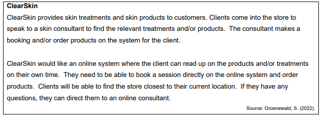 ClearSkin
ClearSkin provides skin treatments and skin products to customers. Clients come into the store to
speak to a skin consultant to find the relevant treatments and/or products. The consultant makes a
booking and/or order products on the system for the client.
ClearSkin would like an online system where the client can read up on the products and/or treatments
on their own time. They need to be able to book a session directly on the online system and order
products. Clients will be able to find the store closest to their current location. If they have any
questions, they can direct them to an online consultant.
Source: Groenewald, S. (2022).
