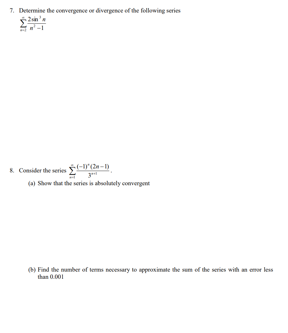 7. Determine the convergence or divergence of the following series
2 sin'n
n' -1
n=2
8. Consider the series (-1)“ (2n – 1)
3"+1
n=1
(a) Show that the series is absolutely convergent
(b) Find the number of terms necessary to approximate the sum of the series with an error less
than 0.001
