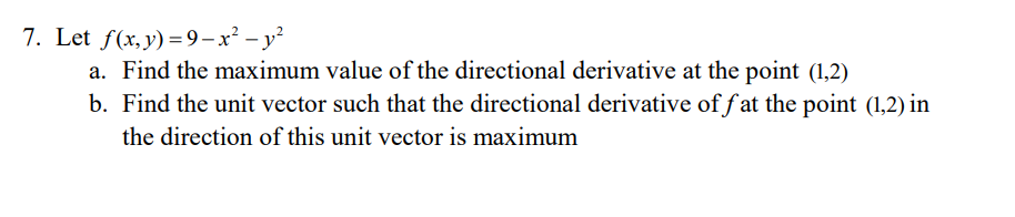 7. Let f(x,y) =9-x² – y²
a. Find the maximum value of the directional derivative at the point (1,2)
b. Find the unit vector such that the directional derivative of f at the point (1,2) in
the direction of this unit vector is maximum
