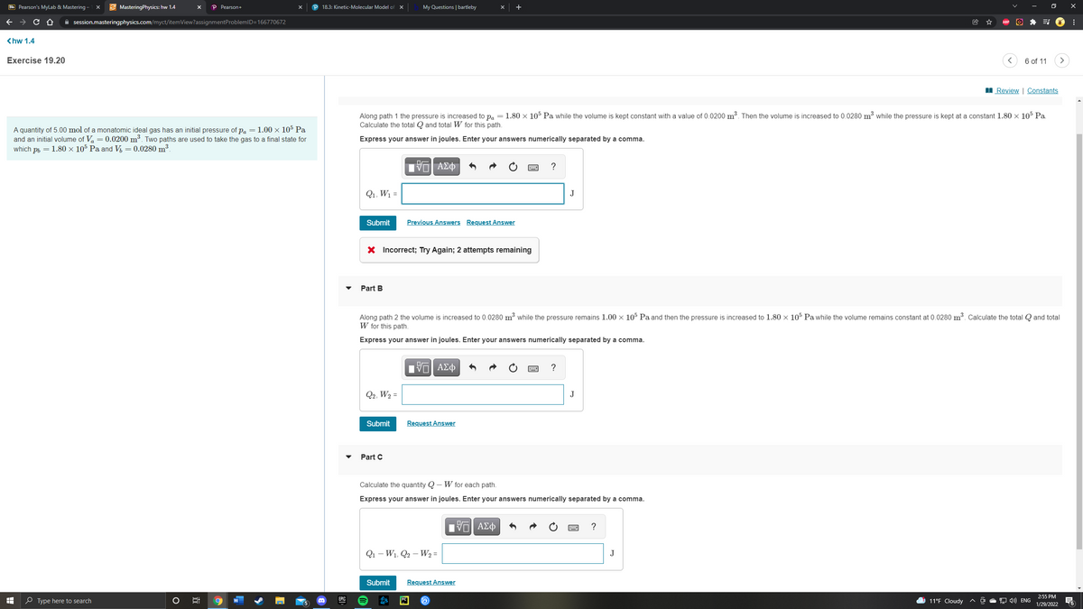 Bb Pearson's MyLab & Mastering -
E MasteringPhysics: hw 1.4
P Pearson+
P 18.3: Kinetic-Molecular Model of x
My Questions | bartleby
+
A session.masteringphysics.com/myct/itemView?assignmentProblemID=166770672
<hw 1.4
Exercise 19.20
6 of 11
I Review | Constants
Along path 1 the pressure is increased to pa = 1.80 × 105 Pa while the volume is kept constant with a value of 0.0200 m³. Then the volume is increased to 0.0280 m³ while the pressure is kept at a constant 1.80 × 105 Pa.
Calculate the total Q and total W for this path.
A quantity of 5.00 mol of a monatomic ideal gas has an initial pressure of pa = 1.00 × 105 Pa
and an initial volume of Va = 0.0200 m³. Two paths are used to take the gas to a final state for
which ph = 1.80 × 105 Pa and V = 0.0280 m³.
Express your answer in joules. Enter your answers numerically separated by a comma.
?
Q1, W1 =
J
Submit
Previous Answers Request Answer
X Incorrect; Try Again; 2 attempts remaining
Part B
Along path 2 the volume is increased to 0.0280 mở while the pressure remains 1.00 × 105 Pa and then the pressure is increased to 1.80 x 105 Pa while the volume remains constant at 0.0280 m³. Calculate the total Q and total
W for this path.
Express your answer in joules. Enter your answers numerically separated by a comma.
?
Q2, W2 =
J
Submit
Request Answer
Part C
Calculate the quantity Q – W for each path.
Express your answer in joules. Enter your answers numerically separated by a comma.
V ΑΣφ
?
Q1 – W1, Q2 – W2 =
J
Submit
Request Answer
2:55 PM
O Type here to search
EPIC
11°F Cloudy
9 4) ENG
1/29/2022
近
