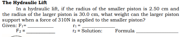 The Hydraulic Lift
In a hydraulic lift, if the radius of the smaller piston is 2.50 cm and
the radius of the larger piston is 30.0 cm, what weight can the larger piston
support when a force of 310N is applied to the smaller piston?
Given: F1=.
F2 =
ri =
r2 = Solution:
Formula
