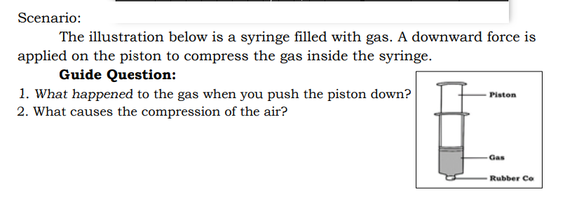 Scenario:
The illustration below is a syringe filled with gas. A downward force is
applied on the piston to compress the gas inside the syringe.
Guide Question:
1. What happened to the gas when you push the piston down?
2. What causes the compression of the air?
Piston
Gas
Rubber Co
