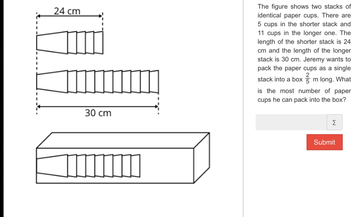 24 cm
30 cm
The figure shows two stacks of
identical paper cups. There are
5 cups in the shorter stack and
11 cups in the longer one. The
length of the shorter stack is 24
cm and the length of the longer
stack is 30 cm. Jeremy wants to
pack the paper cups as a single
stack into a boxm long. What
is the most number of paper
cups he can pack into the box?
Σ
Submit