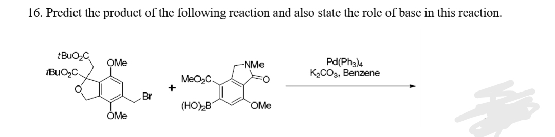 16. Predict the product of the following reaction and also state the role of base in this reaction.
Pd(Ph3)4
K2CO3, Benzene
OMe
-NMe
(BuO2C.
MeO2C.
+
Br
(HO)2B
OMe
OMe
