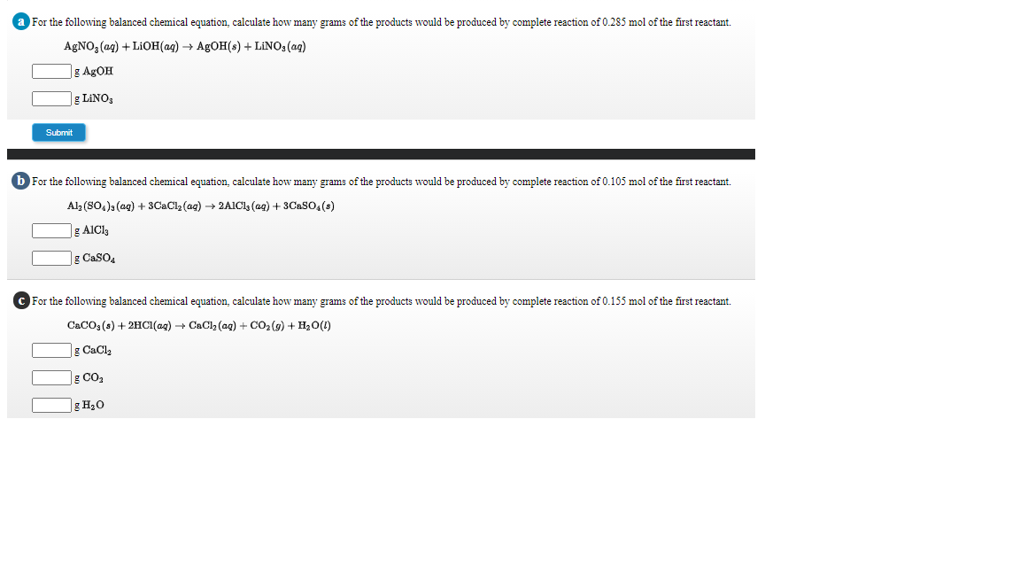 For the following balanced chemical equation, calculate how many grams of the products would be produced by complete reaction of 0.285 mol of the first reactant.
AGNO, (ag) + LIOH(ag) → AGOH(s) + LINO3 (ag)
]g AgOH
g LINOS
Submit
b For the following balanced chemical equation, calculate how many grams of the products would be produced by complete reaction of 0.105 mol of the first reactant.
Al3 (SO,)s (ag) + 3CaCl, (ag) → 2AICl (ag) + 3CaSO,(s)
g AICI3
|g CaSO4
C For the following balanced chemical equation, calculate how many grams of the products would be produced by complete reaction of 0.155 mol of the first reactant.
CaCO: (s) + 2HCI(ag) + CaCl2 (ag) + CO2 (g) + H0(1)
g CaCl2
g CO2
g H20
